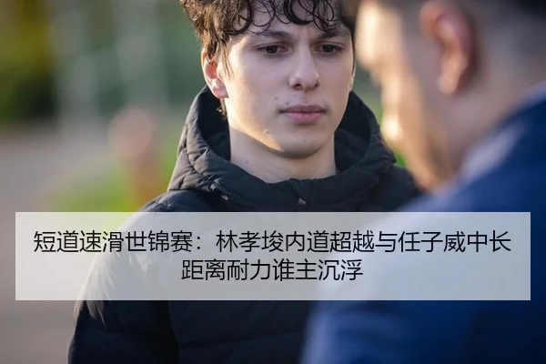 短道速滑世锦赛：林孝埈内道超越与任子威中长距离耐力谁主沉浮