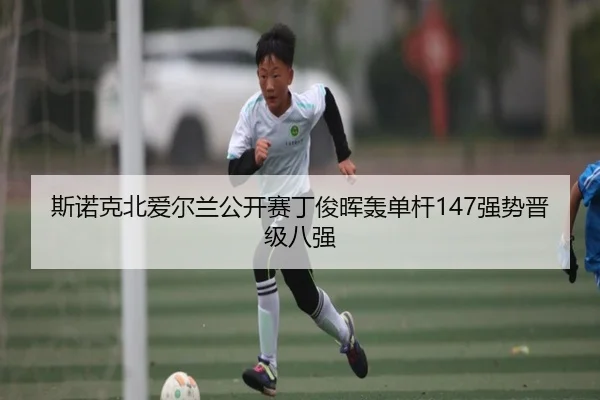斯诺克北爱尔兰公开赛丁俊晖轰单杆147强势晋级八强
