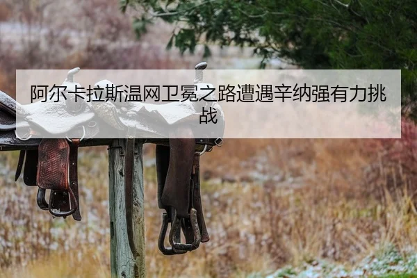 阿尔卡拉斯温网卫冕之路遭遇辛纳强有力挑战